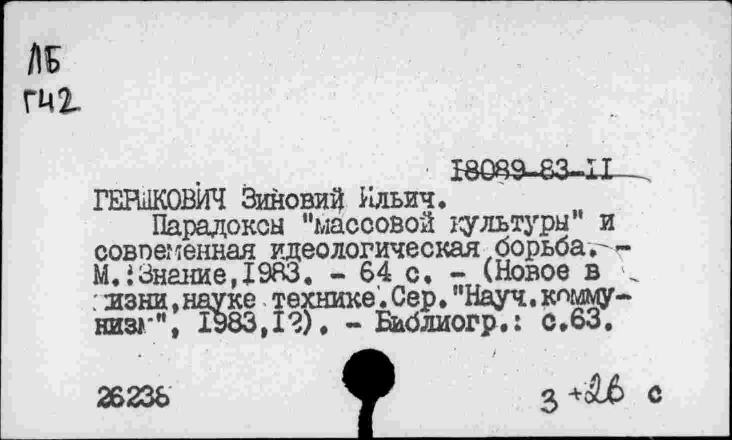 ﻿№ гиг
■ £8083-83-11 ГЕРШКОВИЧ Зиновий Ильич.
Парадоксы "массовой культуры и совпег генная идеологическая, борьбам»-МЛ Знание, 1983. - 64 с. - (Новое в < . нзни,науке технике. Сер. "Науч, коммунизм ", 1983,12), - Библиогр.: с.63.
26236
+ с